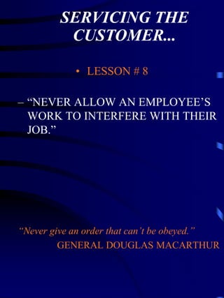SERVICING THE
          CUSTOMER...

            • LESSON # 8

– “NEVER ALLOW AN EMPLOYEE’S
  WORK TO INTERFERE WITH THEIR
  JOB.”




“Never give an order that can’t be obeyed.”
         GENERAL DOUGLAS MACARTHUR
 