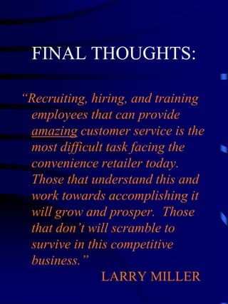 FINAL THOUGHTS:

“Recruiting, hiring, and training
 employees that can provide
 amazing customer service is the
 most difficult task facing the
 convenience retailer today.
 Those that understand this and
 work towards accomplishing it
 will grow and prosper. Those
 that don’t will scramble to
 survive in this competitive
 business.”
               LARRY MILLER
 