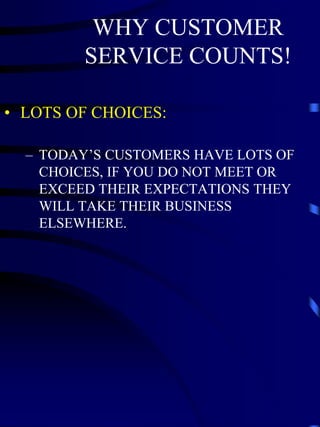 WHY CUSTOMER
         SERVICE COUNTS!

• LOTS OF CHOICES:

  – TODAY’S CUSTOMERS HAVE LOTS OF
    CHOICES, IF YOU DO NOT MEET OR
    EXCEED THEIR EXPECTATIONS THEY
    WILL TAKE THEIR BUSINESS
    ELSEWHERE.
 