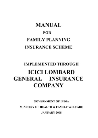 MANUAL
FOR
FAMILY PLANNING
INSURANCE SCHEME
IMPLEMENTED THROUGH
ICICI LOMBARD
GENERAL INSURANCE
COMPANY
GOVERNMENT OF INDIA
MINISTRY OF HEALTH & FAMILY WELFARE
JANUARY 2008
 