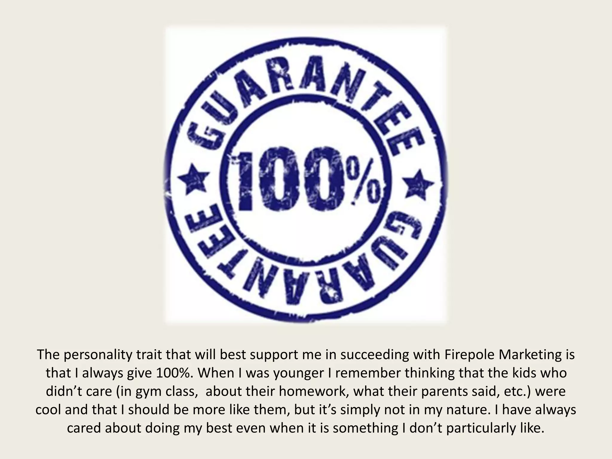 The personality trait that will best support me in succeeding with Firepole Marketing is
that I always give 100%. When I was younger I remember thinking that the kids who
didn’t care (in gym class, about their homework, what their parents said, etc.) were
cool and that I should be more like them, but it’s simply not in my nature. I have always
cared about doing my best even when it is something I don’t particularly like.
 