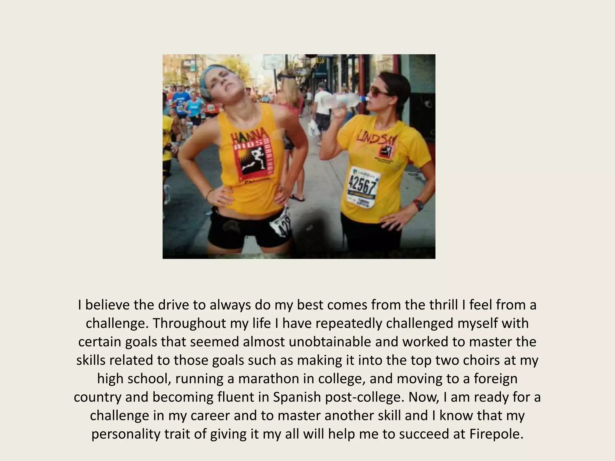 I believe the drive to always do my best comes from the thrill I feel from a
challenge. Throughout my life I have repeatedly challenged myself with
certain goals that seemed almost unobtainable and worked to master the
skills related to those goals such as making it into the top two choirs at my
high school, running a marathon in college, and moving to a foreign
country and becoming fluent in Spanish post-college. Now, I am ready for a
challenge in my career and to master another skill and I know that my
personality trait of giving it my all will help me to succeed at Firepole.
 