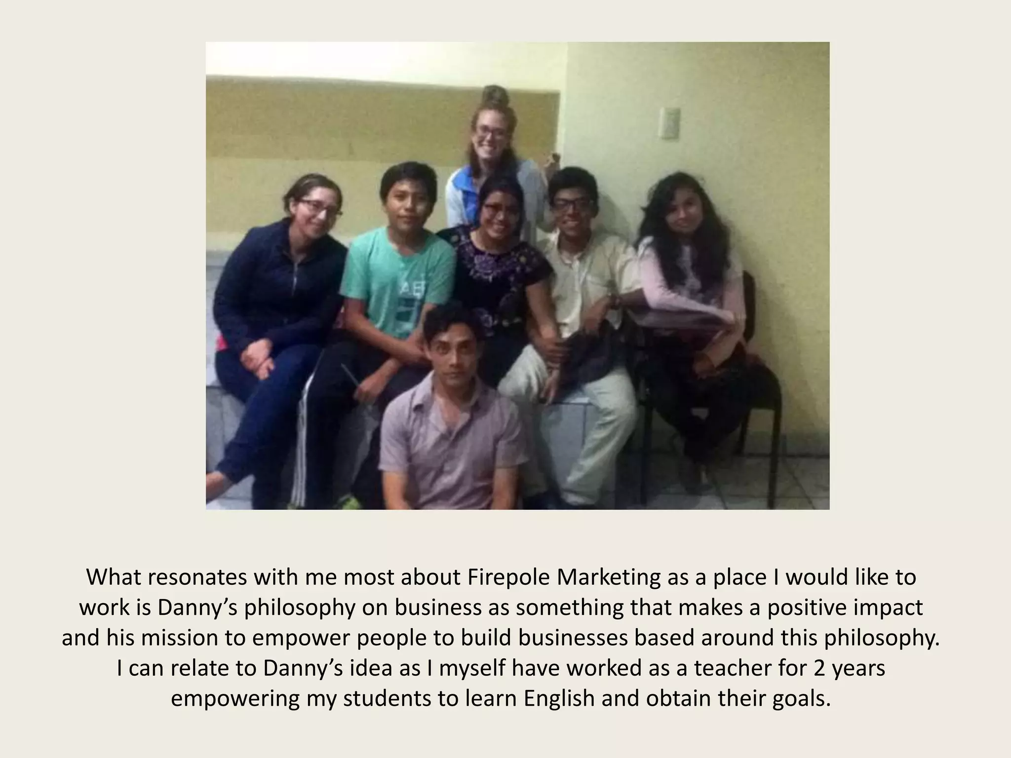 What resonates with me most about Firepole Marketing as a place I would like to
work is Danny’s philosophy on business as something that makes a positive impact
and his mission to empower people to build businesses based around this philosophy.
I can relate to Danny’s idea as I myself have worked as a teacher for 2 years
empowering my students to learn English and obtain their goals.
 