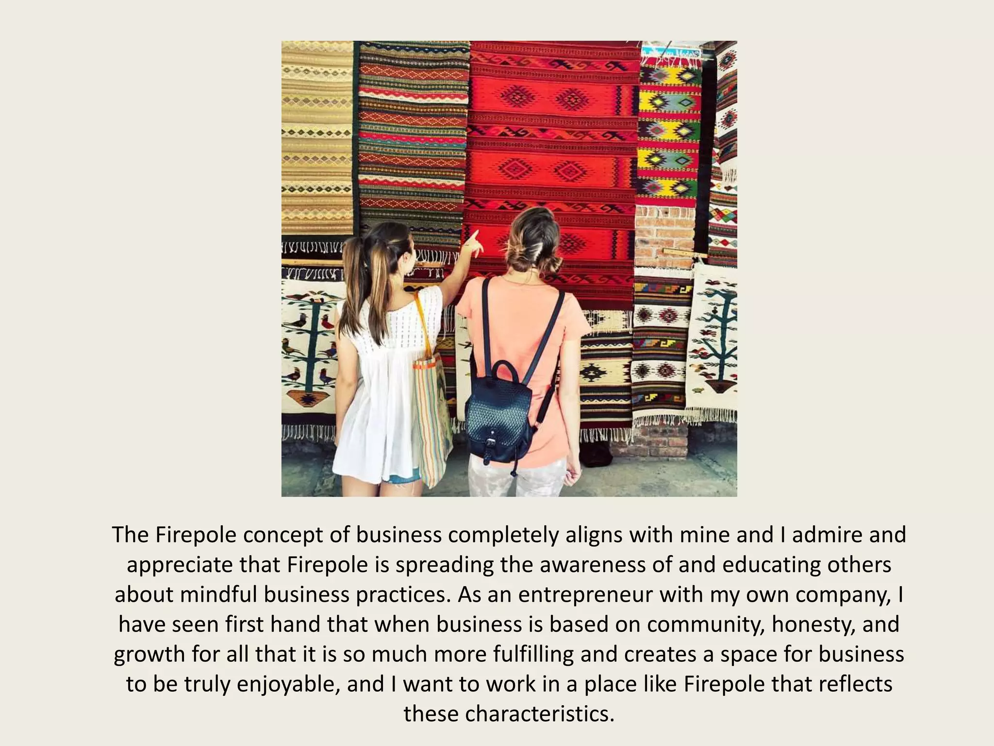 The Firepole concept of business completely aligns with mine and I admire and
appreciate that Firepole is spreading the awareness of and educating others
about mindful business practices. As an entrepreneur with my own company, I
have seen first hand that when business is based on community, honesty, and
growth for all that it is so much more fulfilling and creates a space for business
to be truly enjoyable, and I want to work in a place like Firepole that reflects
these characteristics.
 