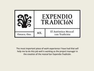 The most important piece of work experience I have had that will
help me to do this job well is working as the project manager in
the creation of the mezcal bar Expendio Tradición.
 