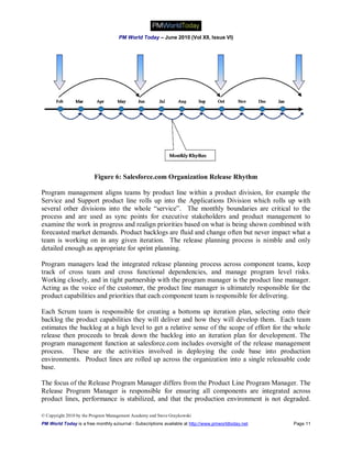 PM World Today – June 2010 (Vol XII, Issue VI)




                         Figure 6: Salesforce.com Organization Release Rhythm

Program management aligns teams by product line within a product division, for example the
Service and Support product line rolls up into the Applications Division which rolls up with
several other divisions into the whole “service”. The monthly boundaries are critical to the
process and are used as sync points for executive stakeholders and product management to
examine the work in progress and realign priorities based on what is being shown combined with
forecasted market demands. Product backlogs are fluid and change often but never impact what a
team is working on in any given iteration. The release planning process is nimble and only
detailed enough as appropriate for sprint planning.

Program managers lead the integrated release planning process across component teams, keep
track of cross team and cross functional dependencies, and manage program level risks.
Working closely, and in tight partnership with the program manager is the product line manager.
Acting as the voice of the customer, the product line manager is ultimately responsible for the
product capabilities and priorities that each component team is responsible for delivering.

Each Scrum team is responsible for creating a bottoms up iteration plan, selecting onto their
backlog the product capabilities they will deliver and how they will develop them. Each team
estimates the backlog at a high level to get a relative sense of the scope of effort for the whole
release then proceeds to break down the backlog into an iteration plan for development. The
program management function at salesforce.com includes oversight of the release management
process. These are the activities involved in deploying the code base into production
environments. Product lines are rolled up across the organization into a single releasable code
base.

The focus of the Release Program Manager differs from the Product Line Program Manager. The
Release Program Manager is responsible for ensuring all components are integrated across
product lines, performance is stabilized, and that the production environment is not degraded.

© Copyright 2010 by the Program Management Academy and Steve Graykowski
PM World Today is a free monthly eJournal - Subscriptions available at http://www.pmworldtoday.net   Page 11
 