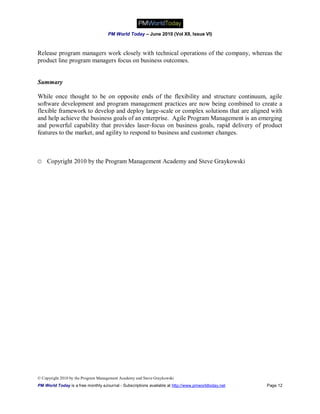 PM World Today – June 2010 (Vol XII, Issue VI)



Release program managers work closely with technical operations of the company, whereas the
product line program managers focus on business outcomes.


Summary

While once thought to be on opposite ends of the flexibility and structure continuum, agile
software development and program management practices are now being combined to create a
flexible framework to develop and deploy large-scale or complex solutions that are aligned with
and help achieve the business goals of an enterprise. Agile Program Management is an emerging
and powerful capability that provides laser-focus on business goals, rapid delivery of product
features to the market, and agility to respond to business and customer changes.



© Copyright 2010 by the Program Management Academy and Steve Graykowski




© Copyright 2010 by the Program Management Academy and Steve Graykowski
PM World Today is a free monthly eJournal - Subscriptions available at http://www.pmworldtoday.net   Page 12
 