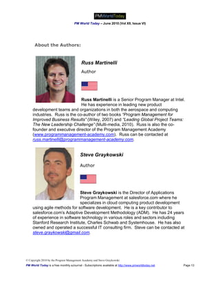 PM World Today – June 2010 (Vol XII, Issue VI)




      About the Authors:



                                          Russ Martinelli
                                          Author




                               Russ Martinelli is a Senior Program Manager at Intel.
                               He has experience in leading new product
     development teams and organizations in both the aerospace and computing
     industries. Russ is the co-author of two books “Program Management for
     Improved Business Results” (Wiley, 2007) and “Leading Global Project Teams:
     The New Leadership Challenge” (Multi-media, 2010). Russ is also the co-
     founder and executive director of the Program Management Academy
     (www.programmanagement-academy.com). Russ can be contacted at
     russ.martinelli@programmanagement-academy.com.


                                         Steve Graykowski

                                         Author




                              Steve Graykowski is the Director of Applications
                              Program Management at salesforce.com where he
                              specializes in cloud computing product development
     using agile methods for software development. He is a key contributor to
     salesforce.com’s Adaptive Development Methodology (ADM). He has 24 years
     of experience in software technology in various roles and sectors including
     Stanford Research Institute, Charles Schwab and Systemhouse. He has also
     owned and operated a successful IT consulting firm. Steve can be contacted at
     steve.graykowski@gmail.com.




© Copyright 2010 by the Program Management Academy and Steve Graykowski
PM World Today is a free monthly eJournal - Subscriptions available at http://www.pmworldtoday.net   Page 13
 