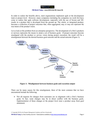 PM World Today – June 2010 (Vol XII, Issue VI)



In order to realize the benefits above, most organizations implement agile at the development
team or project level. However, many companies (including the companies we work for) have
come to realize that agile software development, especially with the use of Scrum and XP,
results in a product that is developed from the ground up. The whole, or integrated product,
becomes a collection of project outcomes that, when aggregated, may or may not represent the
true intent of the product vision.

Let us look at this problem from an enterprise perspective. The development of a firm’s products
or services represents the means to attain a set of business goals. If project outcomes become
misaligned with the product or service vision during project execution, the result will be a
misalignment between the desired business goal outcome and the actual outcome (Figure 1).




               Figure 1: Misalignment between business goals and execution output


There can be many causes for this misalignment, three of the most common that we have
encountered include the following:

        Not all requests for changes from customers are in alignment with a firm’s business
         goals. In fact, some changes may be in direct conflict with the business goals.
         Implementation of these changes at the project level steer a product away from goal
         attainment.



© Copyright 2010 by the Program Management Academy and Steve Graykowski
PM World Today is a free monthly eJournal - Subscriptions available at http://www.pmworldtoday.net   Page 4
 