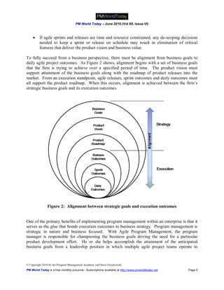 PM World Today – June 2010 (Vol XII, Issue VI)



        If agile sprints and releases are time and resource constrained, any de-scoping decisions
         needed to keep a sprint or release on schedule may result in elimination of critical
         features that deliver the product vision and business value.

To fully succeed from a business perspective, there must be alignment from business goals to
daily agile project outcomes. As Figure 2 shows, alignment begins with a set of business goals
that the firm is trying to achieve over a specified period of time. The product vision must
support attainment of the business goals along with the roadmap of product releases into the
market. From an execution standpoint, agile releases, sprint outcomes and daily outcomes must
all support the product roadmap. When this occurs, alignment is achieved between the firm’s
strategic business goals and its execution outcomes.




               Figure 2: Alignment between strategic goals and execution outcomes


One of the primary benefits of implementing program management within an enterprise is that it
serves as the glue that bonds execution outcomes to business strategy. Program management is
strategic in nature and business focused. With Agile Program Management, the program
manager is responsible for championing the business goals driving the need for a particular
product development effort. He or she helps accomplish the attainment of the anticipated
business goals from a leadership position in which multiple agile project teams operate to



© Copyright 2010 by the Program Management Academy and Steve Graykowski
PM World Today is a free monthly eJournal - Subscriptions available at http://www.pmworldtoday.net   Page 5
 