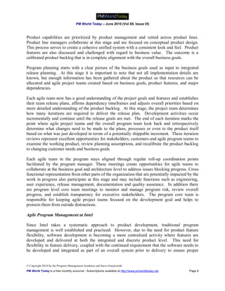PM World Today – June 2010 (Vol XII, Issue VI)



Product capabilities are prioritized by product management and vetted across product lines.
Product line managers collaborate at this stage and are focused on conceptual product design.
This process serves to create a cohesive unified system with a consistent look and feel. Product
features are also discussed and challenged with regard to business value. The outcome is a
calibrated product backlog that is in complete alignment with the overall business goals.

Program planning starts with a clear picture of the business goals used as input to integrated
release planning. At this stage it is important to note that not all implementation details are
known, but enough information has been gathered about the product so that resources can be
allocated and agile project teams created based on business goals, product features, and major
dependencies.

Each agile team now has a good understanding of the project goals and features and establishes
their team release plans, affirms dependency timeframes and adjusts overall priorities based on
more detailed understanding of the product backlog. At this stage, the project team determines
how many iterations are required to deliver the release plan. Development activities occur
incrementally and continue until the release goals are met. The end of each iteration marks the
point where agile project teams and the overall program team look back and retrospectively
determine what changes need to be made to the plans, processes or even to the product itself
based on what was just developed in terms of a potentially shippable increment. These iteration
reviews represent excellent opportunities for stakeholders, customers and agile program teams to
examine the working product, review planning assumptions, and recalibrate the product backlog
to changing customer needs and business goals.

Each agile team in the program stays aligned through regular roll-up coordination points
facilitated by the program manager. These meetings create opportunities for agile teams to
collaborate at the business goal and architecture level to address issues blocking progress. Cross
functional representation from other parts of the organization that are potentially impacted by the
work in progress also participate at this stage and may include functions such as engineering,
user experience, release management, documentation and quality assurance. In addition there
are program level core team meetings to monitor and manage program risk, review overall
progress, and establish transparency for executive stakeholders. The program core team is
responsible for keeping agile project teams focused on the development goal and helps to
protects them from outside distractions.

Agile Program Management at Intel

Since Intel takes a systematic approach to product development, traditional program
management is well established and practiced. However, due to the need for product feature
flexibility, software development is becoming a more centralized activity where features are
developed and delivered at both the integrated and discrete product level. This need for
flexibility in feature delivery, coupled with the continued requirement that the software needs to
be developed and integrated as part of an overall system prior to delivery to ensure proper


© Copyright 2010 by the Program Management Academy and Steve Graykowski
PM World Today is a free monthly eJournal - Subscriptions available at http://www.pmworldtoday.net   Page 8
 