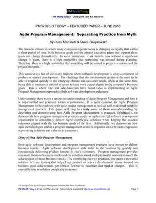 PM World Today – June 2010 (Vol XII, Issue VI)



                  PM WORLD TODAY – FEATURED PAPER – JUNE 2010

 Agile Program Management: Separating Practice from Myth

                                 By Russ Martinelli & Steve Graykowski

The business climate in which many companies operate today is changing so rapidly that within
a short period of time, both business goals and the project execution plans that support those
goals can change dramatically. In some businesses, if six months pass without a significant
change to plans, there is a high probability that something was missed during planning.
Therefore, there is a high probability that something will be missed in project execution and the
project outcomes.

This scenario is a fact of life in any business where software development is a key component of
product or service development. The challenge that this environment creates is the need to be
able to respond quickly to the changing climate and customer needs, while at the same time
being able to maintain a level of structure to keep work output aligned to the company’s business
goals. This is where Intel and salesforce.com have found value in implementing an Agile
Program Management approach to their software development endeavors.

Unfortunately, there exists a serious misunderstanding of Agile Program Management and how it
is implemented and practiced within organizations. It is quite common for Agile Program
Management to be confused with agile project management as well as with traditional portfolio
management practices. This paper will help to clarify some of these misunderstanding by
describing and demonstrating how Agile Program Management is practiced. Specifically, we
demonstrate how program management practices enable an agile-centered software development
organization to consistently deliver higher-complexity solutions while keeping the solution
outcomes aligned with the top business goals of the firm. Additionally, we demonstrate how
agile methodologies enable a program management-centered organization to be more responsive
in providing solutions and value to its customers.

Demystifying Agile Program Management

Both agile software development and program management practices have proven to deliver
business results. Agile software development adds value to the business by quickly and
continuously delivering product features to one’s customers. Program management provides
continued focus on business results and the coordination of multiple project outcomes toward the
achievement of those business results. By combining the two practices, one gains a powerful
solution delivery system that helps keep product or service development teams focused on
business goal achievement, yet remain flexible to customer and market changes. This is
especially true as solution complexity increases.




© Copyright 2010 by the Program Management Academy and Steve Graykowski
PM World Today is a free monthly eJournal - Subscriptions available at http://www.pmworldtoday.net   Page 1
 