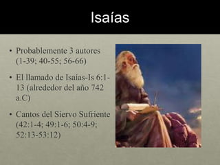 Isaías 
• Probablemente 3 autores 
(1-39; 40-55; 56-66) 
• El llamado de Isaías-Is 6:1- 
13 (alrededor del año 742 
a.C) 
• Cantos del Siervo Sufriente 
(42:1-4; 49:1-6; 50:4-9; 
52:13-53:12) 
 