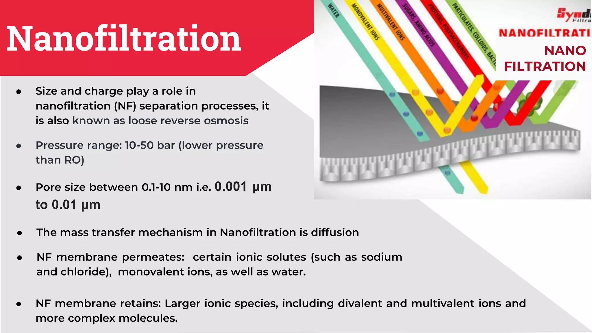 Nanofiltration
● Size and charge play a role in
nanofiltration (NF) separation processes, it
is also known as loose reverse osmosis
● Pressure range: 10-50 bar (lower pressure
than RO)
● Pore size between 0.1-10 nm i.e. 0.001 μm
to 0.01 μm
● The mass transfer mechanism in Nanofiltration is diffusion
● NF membrane permeates: certain ionic solutes (such as sodium
and chloride), monovalent ions, as well as water.
NANO
FILTRATION
● NF membrane retains: Larger ionic species, including divalent and multivalent ions and
more complex molecules.
 