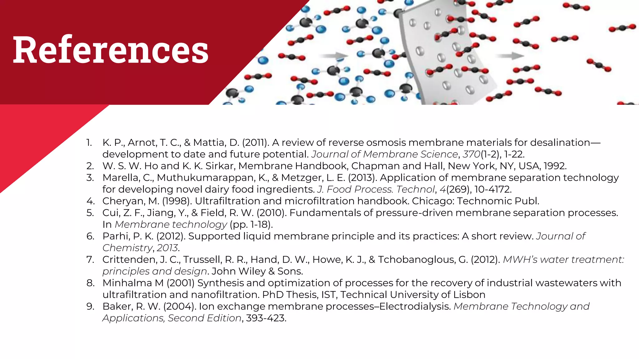 References
1. K. P., Arnot, T. C., & Mattia, D. (2011). A review of reverse osmosis membrane materials for desalination—
development to date and future potential. Journal of Membrane Science, 370(1-2), 1-22.
2. W. S. W. Ho and K. K. Sirkar, Membrane Handbook, Chapman and Hall, New York, NY, USA, 1992.
3. Marella, C., Muthukumarappan, K., & Metzger, L. E. (2013). Application of membrane separation technology
for developing novel dairy food ingredients. J. Food Process. Technol, 4(269), 10-4172.
4. Cheryan, M. (1998). Ultrafiltration and microfiltration handbook. Chicago: Technomic Publ.
5. Cui, Z. F., Jiang, Y., & Field, R. W. (2010). Fundamentals of pressure-driven membrane separation processes.
In Membrane technology (pp. 1-18).
6. Parhi, P. K. (2012). Supported liquid membrane principle and its practices: A short review. Journal of
Chemistry, 2013.
7. Crittenden, J. C., Trussell, R. R., Hand, D. W., Howe, K. J., & Tchobanoglous, G. (2012). MWH’s water treatment:
principles and design. John Wiley & Sons.
8. Minhalma M (2001) Synthesis and optimization of processes for the recovery of industrial wastewaters with
ultrafiltration and nanofiltration. PhD Thesis, IST, Technical University of Lisbon
9. Baker, R. W. (2004). Ion exchange membrane processes–Electrodialysis. Membrane Technology and
Applications, Second Edition, 393-423.
 