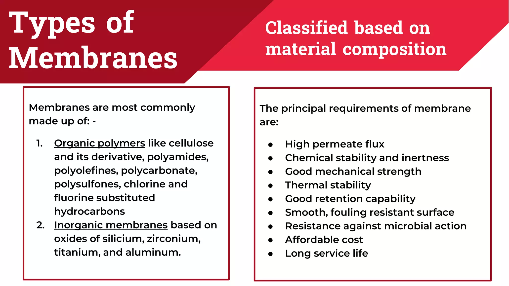 Types of
Membranes
Classified based on
material composition
Membranes are most commonly
made up of: -
1. Organic polymers like cellulose
and its derivative, polyamides,
polyolefines, polycarbonate,
polysulfones, chlorine and
fluorine substituted
hydrocarbons
2. Inorganic membranes based on
oxides of silicium, zirconium,
titanium, and aluminum.
The principal requirements of membrane
are:
● High permeate flux
● Chemical stability and inertness
● Good mechanical strength
● Thermal stability
● Good retention capability
● Smooth, fouling resistant surface
● Resistance against microbial action
● Affordable cost
● Long service life
 