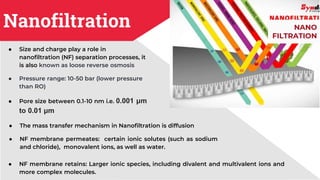 Nanofiltration
● Size and charge play a role in
nanofiltration (NF) separation processes, it
is also known as loose reverse osmosis
● Pressure range: 10-50 bar (lower pressure
than RO)
● Pore size between 0.1-10 nm i.e. 0.001 μm
to 0.01 μm
● The mass transfer mechanism in Nanofiltration is diffusion
● NF membrane permeates: certain ionic solutes (such as sodium
and chloride), monovalent ions, as well as water.
NANO
FILTRATION
● NF membrane retains: Larger ionic species, including divalent and multivalent ions and
more complex molecules.
 