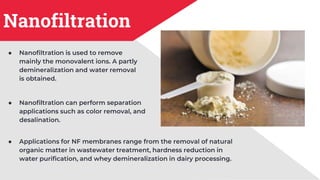 Nanofiltration
● Nanofiltration is used to remove
mainly the monovalent ions. A partly
demineralization and water removal
is obtained.
● Nanofiltration can perform separation
applications such as color removal, and
desalination.
● Applications for NF membranes range from the removal of natural
organic matter in wastewater treatment, hardness reduction in
water purification, and whey demineralization in dairy processing.
 