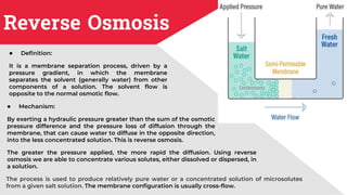 Reverse Osmosis
● Definition:
It is a membrane separation process, driven by a
pressure gradient, in which the membrane
separates the solvent (generally water) from other
components of a solution. The solvent flow is
opposite to the normal osmotic flow.
The process is used to produce relatively pure water or a concentrated solution of microsolutes
from a given salt solution. The membrane configuration is usually cross-flow.
● Mechanism:
By exerting a hydraulic pressure greater than the sum of the osmotic
pressure difference and the pressure loss of diffusion through the
membrane, that can cause water to diffuse in the opposite direction,
into the less concentrated solution. This is reverse osmosis.
The greater the pressure applied, the more rapid the diffusion. Using reverse
osmosis we are able to concentrate various solutes, either dissolved or dispersed, in
a solution.
 