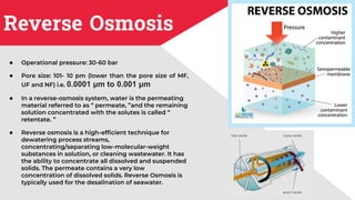 Reverse Osmosis
● Operational pressure: 30-60 bar
● Pore size: 101- 10 pm (lower than the pore size of MF,
UF and NF) i.e. 0.0001 μm to 0.001 μm
● In a reverse-osmosis system, water is the permeating
material referred to as “ permeate, ”and the remaining
solution concentrated with the solutes is called “
retentate. ”
● Reverse osmosis is a high-efficient technique for
dewatering process streams,
concentrating/separating low-molecular-weight
substances in solution, or cleaning wastewater. It has
the ability to concentrate all dissolved and suspended
solids. The permeate contains a very low
concentration of dissolved solids. Reverse Osmosis is
typically used for the desalination of seawater.
 