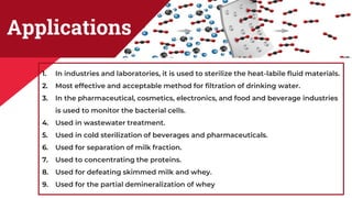 Applications
1. In industries and laboratories, it is used to sterilize the heat-labile fluid materials.
2. Most effective and acceptable method for filtration of drinking water.
3. In the pharmaceutical, cosmetics, electronics, and food and beverage industries
is used to monitor the bacterial cells.
4. Used in wastewater treatment.
5. Used in cold sterilization of beverages and pharmaceuticals.
6. Used for separation of milk fraction.
7. Used to concentrating the proteins.
8. Used for defeating skimmed milk and whey.
9. Used for the partial demineralization of whey
 