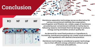 Conclusion
Membrane separation technology serves as alternative for
various conventional methods like evaporation,
centrifugation and filtration etc. widely usage of membrane
processing over conventional methods is mainly due to
following reasons: minimized thermal damage to product,
energy saving and better product quality etc.
As demand for novel food products or ingredients is
increasing, membrane processing can create novel products
and ingredients with desired characteristics.
Membrane technology is considered as green technology
due to their efficient energy utilization without using
chemicals and additives.
 