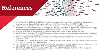 References
1. K. P., Arnot, T. C., & Mattia, D. (2011). A review of reverse osmosis membrane materials for desalination—
development to date and future potential. Journal of Membrane Science, 370(1-2), 1-22.
2. W. S. W. Ho and K. K. Sirkar, Membrane Handbook, Chapman and Hall, New York, NY, USA, 1992.
3. Marella, C., Muthukumarappan, K., & Metzger, L. E. (2013). Application of membrane separation technology
for developing novel dairy food ingredients. J. Food Process. Technol, 4(269), 10-4172.
4. Cheryan, M. (1998). Ultrafiltration and microfiltration handbook. Chicago: Technomic Publ.
5. Cui, Z. F., Jiang, Y., & Field, R. W. (2010). Fundamentals of pressure-driven membrane separation processes.
In Membrane technology (pp. 1-18).
6. Parhi, P. K. (2012). Supported liquid membrane principle and its practices: A short review. Journal of
Chemistry, 2013.
7. Crittenden, J. C., Trussell, R. R., Hand, D. W., Howe, K. J., & Tchobanoglous, G. (2012). MWH’s water treatment:
principles and design. John Wiley & Sons.
8. Minhalma M (2001) Synthesis and optimization of processes for the recovery of industrial wastewaters with
ultrafiltration and nanofiltration. PhD Thesis, IST, Technical University of Lisbon
9. Baker, R. W. (2004). Ion exchange membrane processes–Electrodialysis. Membrane Technology and
Applications, Second Edition, 393-423.
 