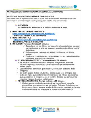 METODOLOGÍA (DESCRIBA DETALLADAMENTE CÓMO HARÁ LA ACTIVIDAD)
ACTIVIDAD DENTRO DEL ENFOQUE COMUNICATIVO
Una buena clase de inglés no es una clase en la que todos están callados. Recordemos que estás
enseñando un idioma extranjero. Los lenguajes fueron creados para comunicarnos.
MOTIVACIÓN
Por medio de dos videos cortos se realiza la motivación al tema.
1. HEALTHY AND UNHEALTHYHABITS
https://www.youtube.com/watch?v=rOKP0wgDftQ
TIEMPO DEL VIDEO: 0:.46 SEGUNDOS
2. HEALTHY LIFESTYLE
https://www.youtube.com/watch?v=pUghGYoFYGg
TIEMPO DEL VIDEO: 4:01MINUTOS
3. DISCUSIÓN: Tiempo estimado; 20 minutos
 Después de ver los vídeos, se les pedirá a los estudiantes expresen
sus inquietudes, y a la vez hagan un aprestamiento al tema central
de la clase.
 Se les pregunta cuales de los hábitos o rutinas de los videos,
realizan.
 Finalmente, los estudiantes darán razones por las cuáles consideran
importante tener hábitos saludables.
“FLASHCARDS ACTIVITY”: Tiempo estimado; 30 minutos
 Se ubicarán alrededor del salón diferentes imágenes en donde se
visualiza algún tipo de actividad rutina o adicción, que afecta la salud
mental y física
 Los estudiantes caminarán por el salón y observarán cada una de las
imágenes.
 Se harán grupos de tres estudiantes, a cada grupo se le entregará tres
textos en inglés que contiene las definiciones de las rutinas o adicciones
que aparecen en la imágenes, con el nombre de cada una para que las
relacione y pegue debajo de cada imagen.
RETROALIMENTACIÓN: Tiempo estimado ; 50 Minutos
 Cada grupo de estudiantes preparará una pequeña una pequeña
exposición a su grupo sobre una de las tres Rutinas o Adicciones que
les correspondieron, y puede ampliar la información buscando en la web,
mediante el uso de las tablets que le proporcionará la profesora.
 