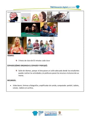 TIEMPO:
3 horas de clase de 55 minutos cada clase
ESPACIO (CÓMO ORGANIZA EL ESPACIO Y POR QUÉ)
Salón de idiomas, porque el área posee un salón adecuado donde los estudiantes
puedes realizar las actividades y la profesora posee los recursos al alcance de sus
manos.
RECURSOS:
 Video beam, láminas o fotografías, amplificador de sonido, computador portátil, tablets,
celular, tablero en acrílico,
 