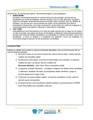 USO DE TIC. Si corresponde explicar herramientas /pagina y uso pedagógico)
 VIDEO BEAM:
Excelente herramienta teniendo en cuenta el tema de esta actividad, permite que los
estudiantes por medio de imágenes de buen tamaño y con un color adecuado visualicen
mejor los conceptos. Al tiempo permite que se ilustren mejor las ideas que son difíciles de
visualizar con otro recurso que se ilustran por medio de la imaginación que tiene la
presentación. Proporciona una mejor comprensión de las ideas por medio de imágenes en
movimiento dando más realismo y llevando a desarrollar la creatividad.
 YOU TUBE
Esta plataforma como herramienta en la clase de inglés permite que se haga uso de videos,
no sólo musicales, sino videos que llevan al estudiante a reflexionar sobre diversas temáticas,
en este caso sobre los hábitos saludables y no saludables en nuestra vida diaria. Lleva a los
estudiantes a hacer un análisis y a manifestar sus opiniones. Como son imágenes en
movimiento atrapa la atención de los estudiantes con facilidad.
LO EJECUTADO
Explicar en detalle cómo se llevó a cabo las actividades planeadas, que uso se hizo de las TIC en
caso de haberse planeado.
Se inició la clase con una breve introducción sobre el tema a tratar. A partir del título
“healthy and Unhealthy habits”
Se Observaron tres videos, el primero se titula”healthy and unhealthy”, el segundo
“healthy life style” y el tercero “tips for a healthy life”.
Recursos utilizados: “video beam, Bozé, computador portátil.
La siguiente actividad “flascards” , se pegaron imágenes de hábitos pocos saludables
o “addictions” alrededor del salón, los estudiantes debían identificar y pegar el
nombre debajo de la imagen o foto.
Finalmente, por grupos debían explicar al resto de compañeros, la foto sobre la
adicción que le correspondió.
En grupos de tres o dos estudiantes, deberán preparar una presentación en PREZI
sobre dicho hábito poco saludable o adicción.
 