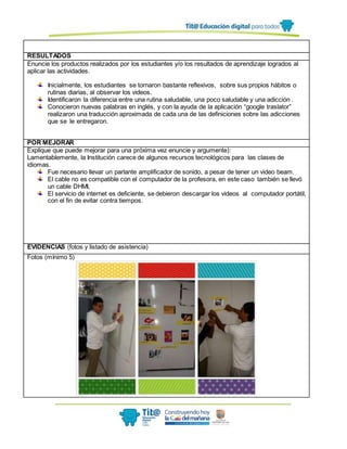 RESULTADOS
Enuncie los productos realizados por los estudiantes y/o los resultados de aprendizaje logrados al
aplicar las actividades.
Inicialmente, los estudiantes se tornaron bastante reflexivos, sobre sus propios hábitos o
rutinas diarias, al observar los videos.
Identificaron la diferencia entre una rutina saludable, una poco saludable y una adicción .
Conocieron nuevas palabras en inglés, y con la ayuda de la aplicación “google traslator”
realizaron una traducción aproximada de cada una de las definiciones sobre las adicciones
que se le entregaron.
POR MEJORAR
Explique que puede mejorar para una próxima vez enuncie y argumente):
Lamentablemente, la Institución carece de algunos recursos tecnológicos para las clases de
idiomas.
Fue necesario llevar un parlante amplificador de sonido, a pesar de tener un video beam.
El cable no es compatible con el computador de la profesora, en este caso también se llevó
un cable DHMI,
El servicio de internet es deficiente, se debieron descargar los videos al computador portátil,
con el fin de evitar contra tiempos.
EVIDENCIAS (fotos y listado de asistencia)
Fotos (mínimo 5)
 