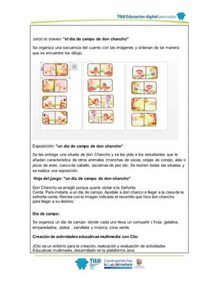 JUEGO DE DOMINO: "el día de campo de don chancho"
Se organiza una secuencia del cuento con las imágenes y ordenan de tal manera
que se encuentre los dibujo.
Exposición: "un día de campo de don chancho"
Se les entrega una silueta de don Chancho y se les pide a los estudiantes que le
añadan característica de otros animales (manchas de vacas, orejas de conejo, alas o
picos de aves, casco de caballo, escamas de pez etc. Se reúnen todas las siluetas y
se realiza una exposición.
Hoja del juego: "un día de campo de don chancho"
Don Chancho se arregló porque quería visitar a la Señorita
Cerda. Para invitarla a un día de campo. Ayúdale a don chanco a llegar a la casa de la
señorita cerda. Recrea con la imagen indicada el recorrido que hizo don chancho
para llegar a su destino.
Día de campo:
Se organiza un día de campo donde cada uno lleva un compartir ( fruta, gelatina,
emparedados, platos , servilleta y música, zona verde.
Creación de actividades educativas multimedia con Clic:
JClic es un entorno para la creación, realización y evaluación de actividades
Educativas multimedia, desarrollado en la plataforma Java.
 