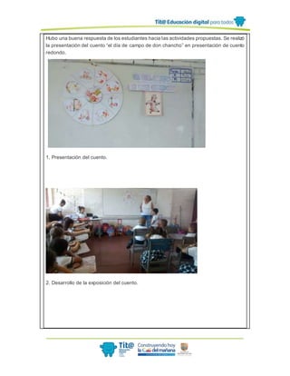 Hubo una buena respuesta de los estudiantes hacia las actividades propuestas. Se realizó
la presentación del cuento “el día de campo de don chancho” en presentación de cuento
redondo.
1. Presentación del cuento.
2. Desarrollo de la exposición del cuento.
 