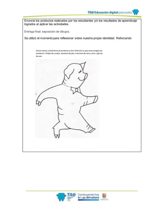Enuncie los productos realizados por los estudiantes y/o los resultados de aprendizaje
logrados al aplicar las actividades.
Entrega final: exposición de dibujos.
Se utilizó el momento para reflexionar sobre nuestra propia identidad. Reforzando
 