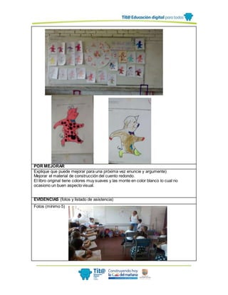 POR MEJORAR
Explique que puede mejorar para una próxima vez enuncie y argumente)
Mejorar el material de construcción del cuento redondo.
El libro original tiene colores muy suaves y las monte en color blanco lo cual no
ocasiono un buen aspecto visual.
EVIDENCIAS (fotos y listado de asistencia)
Fotos (mínimo 5)
 