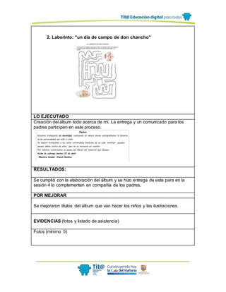 2. Laberinto: "un día de campo de don chancho"
LO EJECUTADO
Creación del álbum todo acerca de mí. La entrega y un comunicado para los
padres participen en este proceso.
RESULTADOS:
Se cumplió con la elaboración del álbum y se hizo entrega de este para en la
sesión 4 lo complementen en compañía de los padres.
POR MEJORAR
Se mejoraron títulos del álbum que van hacer los niños y las ilustraciones.
EVIDENCIAS (fotos y listado de asistencia)
Fotos (mínimo 5)
 