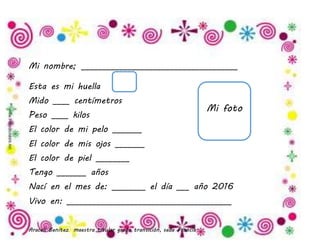 Araceli Benítez maestra titular grado transición, sede Francia.
Mi nombre; _____________________________________
Esta es mi huella
Mido ____ centímetros
Peso ____ kilos
El color de mi pelo _______
El color de mis ojos _______
El color de piel ________
Tengo _______ años
Nací en el mes de: ________ el día ___ año 2016
Vivo en: _______________________________________
Mi foto
 
