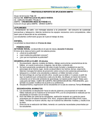 PROTOCOLO REPORTE DE APLICACIÓN AAMTIC
Grupo de formación Tit@: 90
Nombre ME: MARTHA LUCIA VELASCO RIVERA
I.E: CARLOS HOLMES TRUJILLO
AAMTIC: CREANDOME ANDO ACTIVIDAD # 3
Curso en el que aplica AAMTIC: GRADO QUINTO
LO PLANEADO
. Ambientación de salón, con mensajes alusivos a la prevención del consumo de sustancias
psicoactivas y tabaquismo. Además tendremos los equipos necesarios como computadores, video
beam para el desarrollo de las actividades.
Los estudiantes conformarán grupos de 5 para el trabajo de área.
ESPAÑOL.
La actividad se desarrollará en 2 horas de clase
PRIMERAHORA
ACTIVIDAD INICIAL: se desarrolla en el aula de clases, duración 5 minutos
El inicio de la clase se hará a partir de saberes previos:
 ¿Qué es la publicidad?
 ¿qué medios de publicidad conoces?
 ¿por qué es importante la publicidad?
DESARROLLO DE LA CLASE: 45 minutos
1. Se presentarán algunos modelos de folletos, diálogo acerca de las características de los
folletos en cuanto a estructura, imágenes, tipo de letra, contenido etc.
2. Se hará nuevamente socialización del video el pato fumador y resaltaremos aquí los
personajes de la historia, lugar, donde se desarrollaron los hechos, tiempo, argumento,
Además mensajes formativos de prevención sobre consumo de sustancias psicoactivas y
tabaquismo; e invitaré a los estudiantes a elaborar un folleto borrador a mano.
3. Se hará entrega de una hoja tamaño oficio, se pide que se doble a 3 cuerpos; a partir de
aquí se explicará qué corresponde a cada una de ellos, los dibujos se hacen de manera
coherente con el tema del ambiente de aprendizaje, la maestra podrá sugerir títulos para
cada parte del folleto: CUIDO MI CUERPO, RECUERDADECIR NO, PREVENCIÓN, pero
también se pueden modificar de acuerdo a su preferencia.
4. Desplazamiento y organización de los estudiantes en la sala de sistemas.Tiempo10 minutos
SEGUNDAHORA. 60 MINUTOS
5. Los estudiantes se desplazarán hacia la sala de sistemas y se proyectará el modelo de
folleto realizado por la maestra en la formación TITA y se irá comparando lo realizado por los
estudiantes en borrador con el modelo.
6. Inicio del folleto por parte de los estudiantes, explicación teniendo en cuenta los pasos
propuestos por el maestro formador TITA: Inicio, programa Microsoft Office Word, nuevo,
folleto. También se hicieron afiches. Aquí se muestran los diferentes modelos, y resalto el de
la clase.
7. Dirección de la realización del folleto, teniendo en cuenta las necesidades presentadas por
los estudiantes.
 