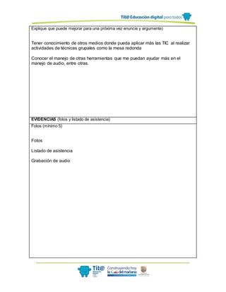 Explique que puede mejorar para una próxima vez enuncie y argumente)
Tener conocimiento de otros medios donde pueda aplicar más las TIC al realizar
actividades de técnicas grupales como la mesa redonda
Conocer el manejo de otras herramientas que me puedan ayudar más en el
manejo de audio, entre otras.
EVIDENCIAS (fotos y listado de asistencia)
Fotos (mínimo 5)
Fotos
Listado de asistencia
Grabación de audio
 