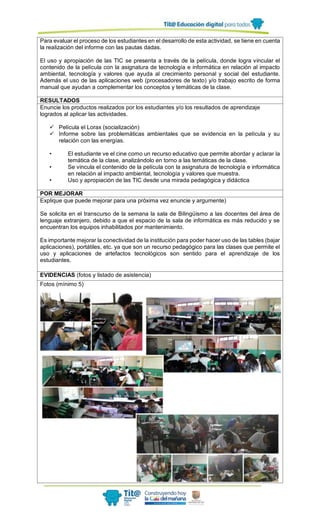 Para evaluar el proceso de los estudiantes en el desarrollo de esta actividad, se tiene en cuenta
la realización del informe con las pautas dadas.
El uso y apropiación de las TIC se presenta a través de la película, donde logra vincular el
contenido de la película con la asignatura de tecnología e informática en relación al impacto
ambiental, tecnología y valores que ayuda al crecimiento personal y social del estudiante.
Además el uso de las aplicaciones web (procesadores de texto) y/o trabajo escrito de forma
manual que ayudan a complementar los conceptos y temáticas de la clase.
RESULTADOS
Enuncie los productos realizados por los estudiantes y/o los resultados de aprendizaje
logrados al aplicar las actividades.
 Película el Lorax (socialización)
 Informe sobre las problemáticas ambientales que se evidencia en la película y su
relación con las energías.
• El estudiante ve el cine como un recurso educativo que permite abordar y aclarar la
temática de la clase, analizándolo en torno a las temáticas de la clase.
• Se vincula el contenido de la película con la asignatura de tecnología e informática
en relación al impacto ambiental, tecnología y valores que muestra.
• Uso y apropiación de las TIC desde una mirada pedagógica y didáctica
POR MEJORAR
Explique que puede mejorar para una próxima vez enuncie y argumente)
Se solicita en el transcurso de la semana la sala de Bilingüismo a las docentes del área de
lenguaje extranjero, debido a que el espacio de la sala de informática es más reducido y se
encuentran los equipos inhabilitados por mantenimiento.
Es importante mejorar la conectividad de la institución para poder hacer uso de las tables (bajar
aplicaciones), portátiles, etc. ya que son un recurso pedagógico para las clases que permite el
uso y aplicaciones de artefactos tecnológicos son sentido para el aprendizaje de los
estudiantes.
EVIDENCIAS (fotos y listado de asistencia)
Fotos (mínimo 5)
 