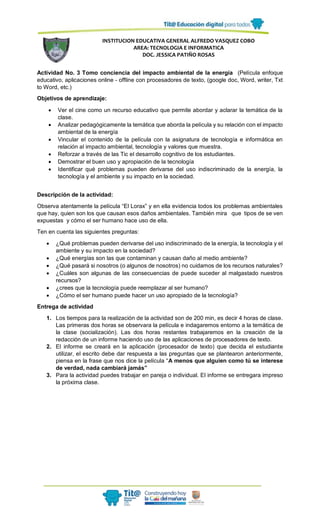 INSTITUCION EDUCATIVA GENERAL ALFREDO VASQUEZ COBO
AREA: TECNOLOGIA E INFORMATICA
DOC. JESSICA PATIÑO ROSAS
Actividad No. 3 Tomo conciencia del impacto ambiental de la energía (Película enfoque
educativo, aplicaciones online - offline con procesadores de texto, (google doc, Word, writer, Txt
to Word, etc.)
Objetivos de aprendizaje:
 Ver el cine como un recurso educativo que permite abordar y aclarar la temática de la
clase.
 Analizar pedagógicamente la temática que aborda la película y su relación con el impacto
ambiental de la energía
 Vincular el contenido de la película con la asignatura de tecnología e informática en
relación al impacto ambiental, tecnología y valores que muestra.
 Reforzar a través de las Tic el desarrollo cognitivo de los estudiantes.
 Demostrar el buen uso y apropiación de la tecnología
 Identificar qué problemas pueden derivarse del uso indiscriminado de la energía, la
tecnología y el ambiente y su impacto en la sociedad.
Descripción de la actividad:
Observa atentamente la película “El Lorax” y en ella evidencia todos los problemas ambientales
que hay, quien son los que causan esos daños ambientales. También mira que tipos de se ven
expuestas y cómo el ser humano hace uso de ella.
Ten en cuenta las siguientes preguntas:
 ¿Qué problemas pueden derivarse del uso indiscriminado de la energía, la tecnología y el
ambiente y su impacto en la sociedad?
 ¿Qué energías son las que contaminan y causan daño al medio ambiente?
 ¿Qué pasará si nosotros (o algunos de nosotros) no cuidamos de los recursos naturales?
 ¿Cuáles son algunas de las consecuencias de puede suceder al malgastado nuestros
recursos?
 ¿crees que la tecnología puede reemplazar al ser humano?
 ¿Cómo el ser humano puede hacer un uso apropiado de la tecnología?
Entrega de actividad
1. Los tiempos para la realización de la actividad son de 200 min, es decir 4 horas de clase.
Las primeras dos horas se observara la película e indagaremos entorno a la temática de
la clase (socialización). Las dos horas restantes trabajaremos en la creación de la
redacción de un informe haciendo uso de las aplicaciones de procesadores de texto.
2. El informe se creará en la aplicación (procesador de texto) que decida el estudiante
utilizar, el escrito debe dar respuesta a las preguntas que se plantearon anteriormente,
piensa en la frase que nos dice la película “A menos que alguien como tú se interese
de verdad, nada cambiará jamás”
3. Para la actividad puedes trabajar en pareja o individual. El informe se entregara impreso
la próxima clase.
 