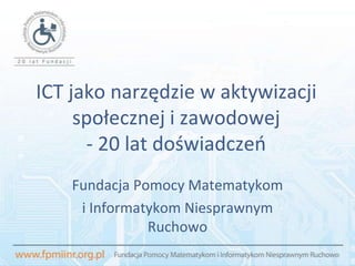 ICT jako narzędzie w aktywizacji społecznej i zawodowej - 20 lat doświadczeń Fundacja Pomocy Matematykom  i Informatykom Niesprawnym Ruchowo 