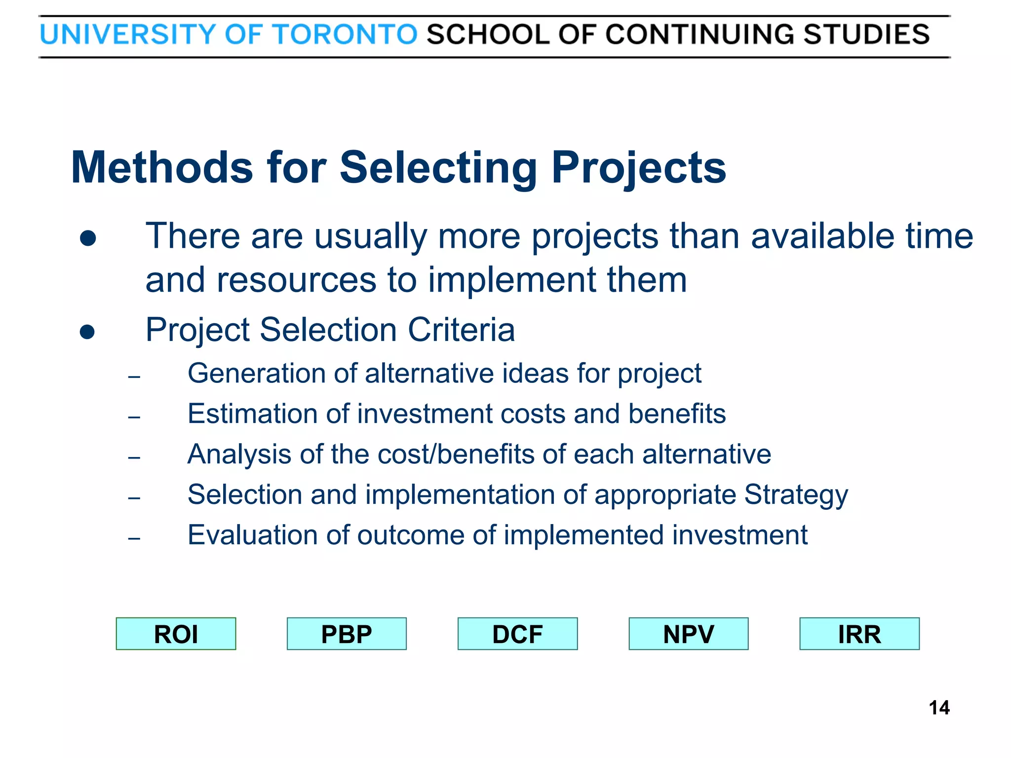 Methods for Selecting Projects


There are usually more projects than available time
and resources to implement them



Project Selection Criteria
–
–
–
–
–

Generation of alternative ideas for project
Estimation of investment costs and benefits
Analysis of the cost/benefits of each alternative
Selection and implementation of appropriate Strategy
Evaluation of outcome of implemented investment

ROI

14

PBP

DCF

NPV

IRR
14

 