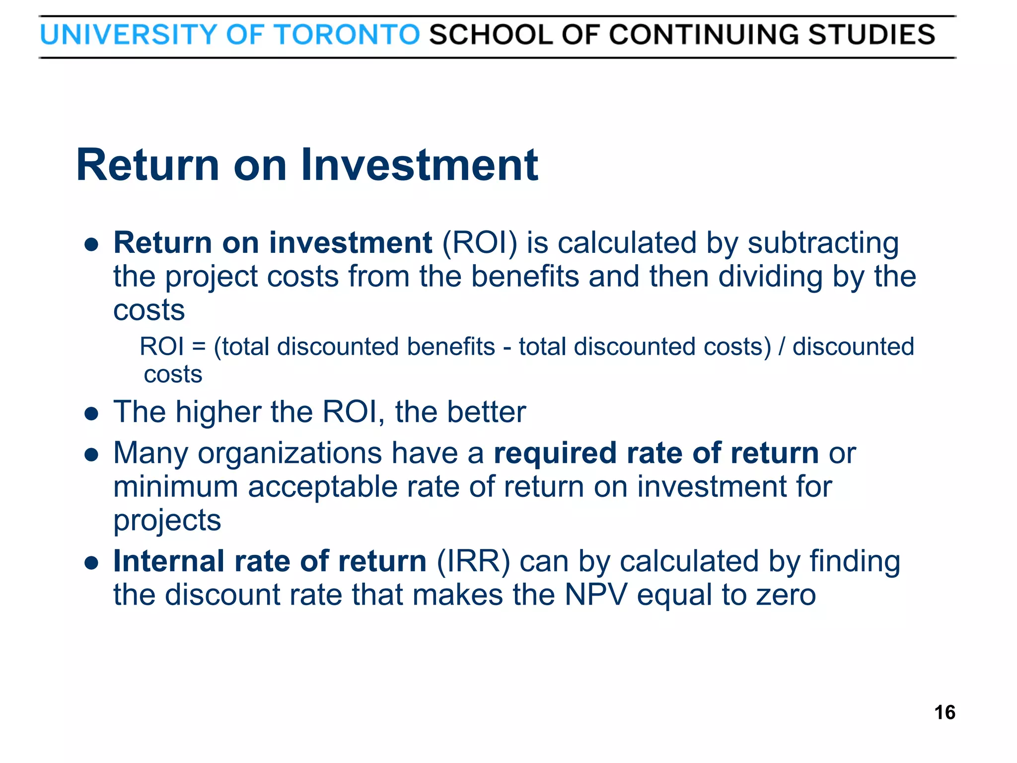 Return on Investment


Return on investment (ROI) is calculated by subtracting
the project costs from the benefits and then dividing by the
costs
ROI = (total discounted benefits - total discounted costs) / discounted
costs






16

The higher the ROI, the better
Many organizations have a required rate of return or
minimum acceptable rate of return on investment for
projects
Internal rate of return (IRR) can by calculated by finding
the discount rate that makes the NPV equal to zero

16

 