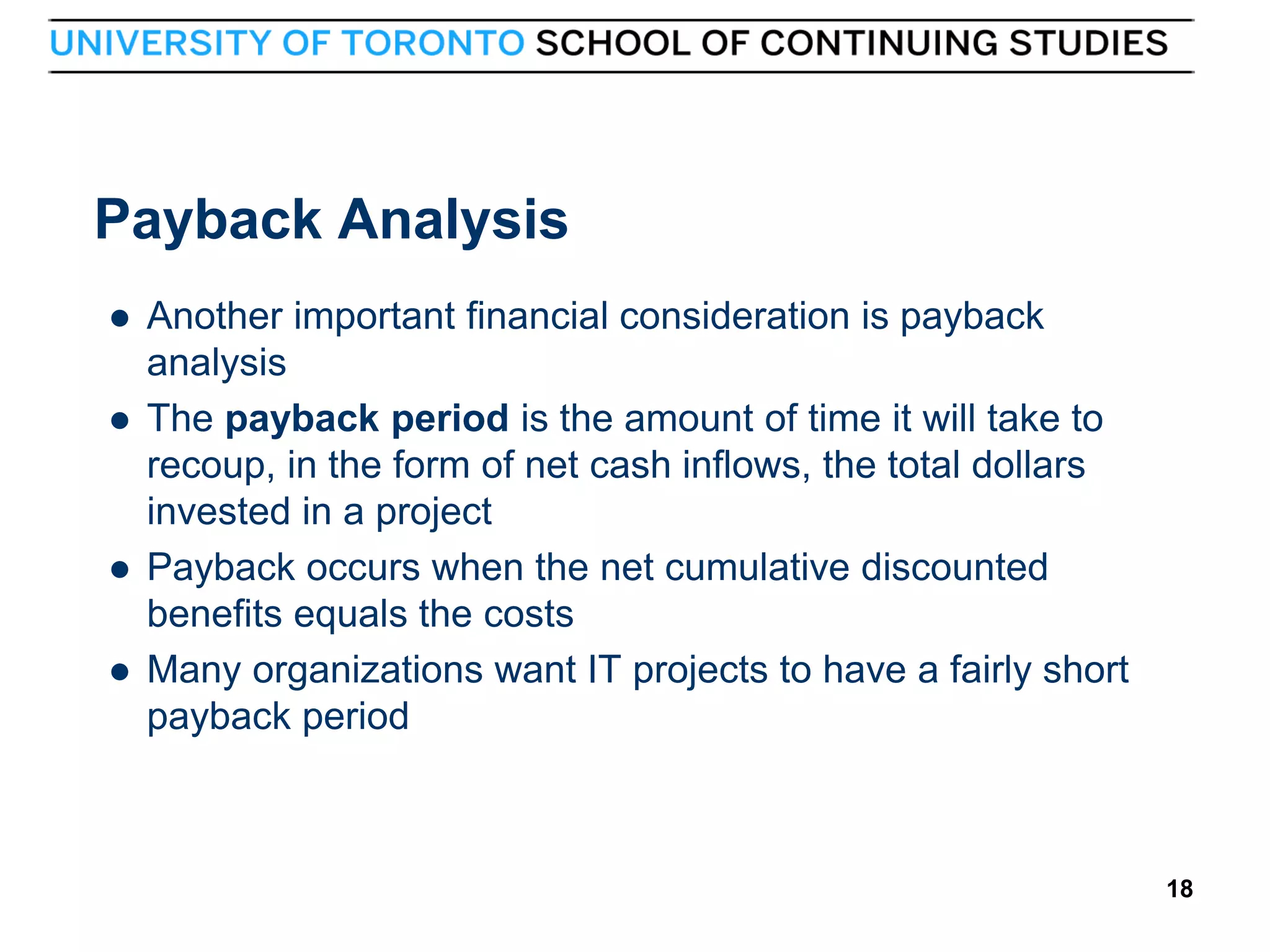 Payback Analysis






18

Another important financial consideration is payback
analysis
The payback period is the amount of time it will take to
recoup, in the form of net cash inflows, the total dollars
invested in a project
Payback occurs when the net cumulative discounted
benefits equals the costs
Many organizations want IT projects to have a fairly short
payback period

18

 
