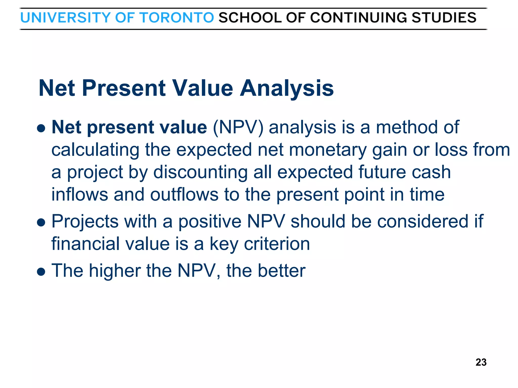 Net Present Value Analysis
Net present value (NPV) analysis is a method of
calculating the expected net monetary gain or loss from
a project by discounting all expected future cash
inflows and outflows to the present point in time
 Projects with a positive NPV should be considered if
financial value is a key criterion
 The higher the NPV, the better


23

23

 