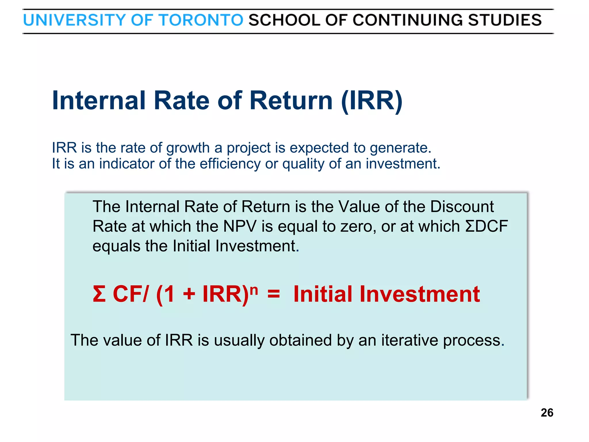 Internal Rate of Return (IRR)
IRR is the rate of growth a project is expected to generate.
It is an indicator of the efficiency or quality of an investment.

The Internal Rate of Return is the Value of the Discount
Rate at which the NPV is equal to zero, or at which ΣDCF
equals the Initial Investment.

Σ CF/ (1 + IRR)n = Initial Investment
The value of IRR is usually obtained by an iterative process.

26

26

 
