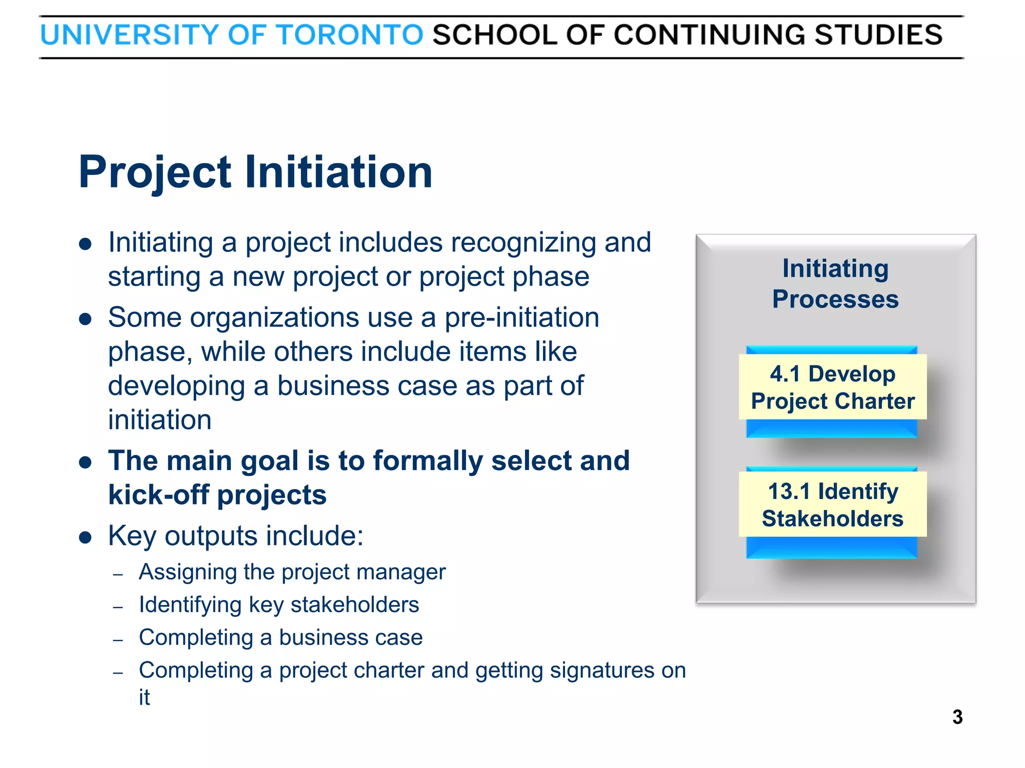 Project Initiation






Initiating a project includes recognizing and
starting a new project or project phase
Some organizations use a pre-initiation
phase, while others include items like
developing a business case as part of
initiation
The main goal is to formally select and
kick-off projects
Key outputs include:
–
–
–
–

3

Assigning the project manager
Identifying key stakeholders
Completing a business case
Completing a project charter and getting signatures on
it

Initiating
Processes
4.1 Develop
Project Charter

13.1 Identify
Stakeholders

3

 