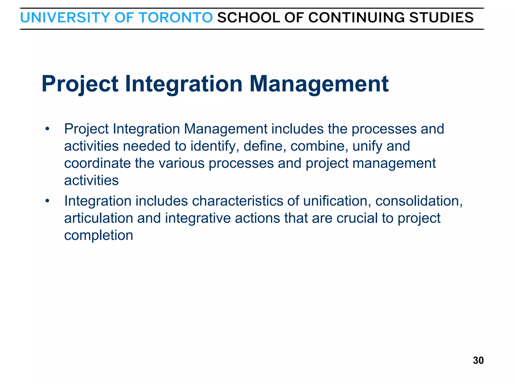 Project Integration Management
• Project Integration Management includes the processes and
activities needed to identify, define, combine, unify and
coordinate the various processes and project management
activities
• Integration includes characteristics of unification, consolidation,
articulation and integrative actions that are crucial to project
completion

30

30

 