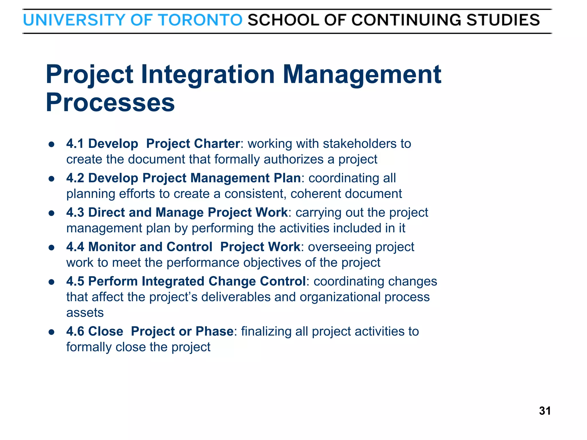 Project Integration Management
Processes








31

4.1 Develop Project Charter: working with stakeholders to
create the document that formally authorizes a project
4.2 Develop Project Management Plan: coordinating all
planning efforts to create a consistent, coherent document
4.3 Direct and Manage Project Work: carrying out the project
management plan by performing the activities included in it
4.4 Monitor and Control Project Work: overseeing project
work to meet the performance objectives of the project
4.5 Perform Integrated Change Control: coordinating changes
that affect the project’s deliverables and organizational process
assets
4.6 Close Project or Phase: finalizing all project activities to
formally close the project

31

 
